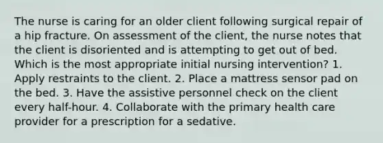 The nurse is caring for an older client following surgical repair of a hip fracture. On assessment of the client, the nurse notes that the client is disoriented and is attempting to get out of bed. Which is the most appropriate initial nursing intervention? 1. Apply restraints to the client. 2. Place a mattress sensor pad on the bed. 3. Have the assistive personnel check on the client every half-hour. 4. Collaborate with the primary health care provider for a prescription for a sedative.