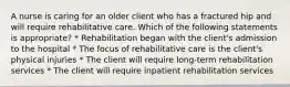 A nurse is caring for an older client who has a fractured hip and will require rehabilitative care. Which of the following statements is appropriate? * Rehabilitation began with the client's admission to the hospital * The focus of rehabilitative care is the client's physical injuries * The client will require long-term rehabilitation services * The client will require inpatient rehabilitation services