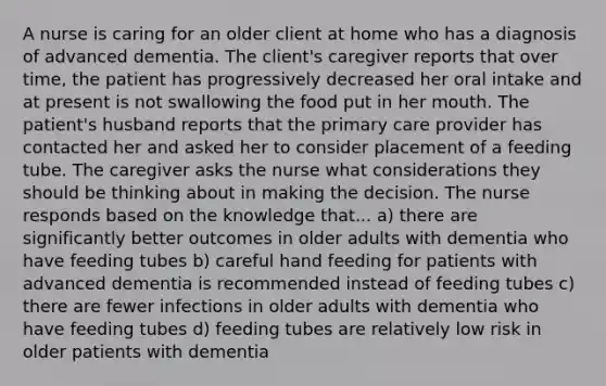 A nurse is caring for an older client at home who has a diagnosis of advanced dementia. The client's caregiver reports that over time, the patient has progressively decreased her oral intake and at present is not swallowing the food put in her mouth. The patient's husband reports that the primary care provider has contacted her and asked her to consider placement of a feeding tube. The caregiver asks the nurse what considerations they should be thinking about in making the decision. The nurse responds based on the knowledge that... a) there are significantly better outcomes in older adults with dementia who have feeding tubes b) careful hand feeding for patients with advanced dementia is recommended instead of feeding tubes c) there are fewer infections in older adults with dementia who have feeding tubes d) feeding tubes are relatively low risk in older patients with dementia