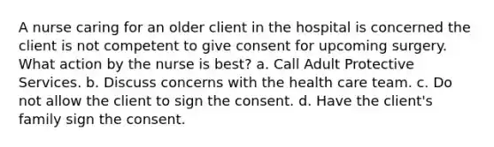 A nurse caring for an older client in the hospital is concerned the client is not competent to give consent for upcoming surgery. What action by the nurse is best? a. Call Adult Protective Services. b. Discuss concerns with the health care team. c. Do not allow the client to sign the consent. d. Have the client's family sign the consent.