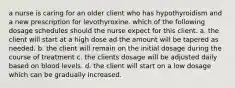 a nurse is caring for an older client who has hypothyroidism and a new prescription for levothyroxine. which of the following dosage schedules should the nurse expect for this client. a. the client will start at a high dose ad the amount will be tapered as needed. b. the client will remain on the initial dosage during the course of treatment c. the clients dosage will be adjusted daily based on blood levels. d. the client will start on a low dosage which can be gradually increased.