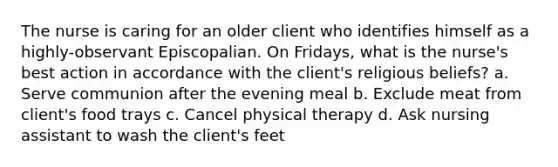 The nurse is caring for an older client who identifies himself as a highly-observant Episcopalian. On Fridays, what is the nurse's best action in accordance with the client's religious beliefs? a. Serve communion after the evening meal b. Exclude meat from client's food trays c. Cancel physical therapy d. Ask nursing assistant to wash the client's feet