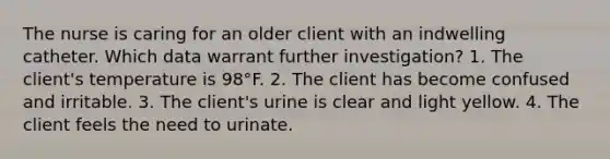 The nurse is caring for an older client with an indwelling catheter. Which data warrant further investigation? 1. The client's temperature is 98°F. 2. The client has become confused and irritable. 3. The client's urine is clear and light yellow. 4. The client feels the need to urinate.