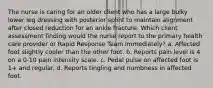 The nurse is caring for an older client who has a large bulky lower leg dressing with posterior splint to maintain alignment after closed reduction for an ankle fracture. Which client assessment finding would the nurse report to the primary health care provider or Rapid Response Team immediately? a. Affected foot slightly cooler than the other foot. b. Reports pain level is 4 on a 0-10 pain intensity scale. c. Pedal pulse on affected foot is 1+ and regular. d. Reports tingling and numbness in affected foot.