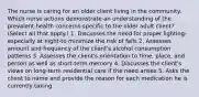 The nurse is caring for an older client living in the community. Which nurse actions demonstrate an understanding of the prevalent health concerns specific to the older adult client? (Select all that apply.) 1. Discusses the need for proper lighting-especially at night-to minimize the risk of falls 2. Assesses amount and frequency of the client's alcohol consumption patterns 3. Assesses the client's orientation to time, place, and person as well as short-term memory 4. Discusses the client's views on long-term residential care if the need arises 5. Asks the client to name and provide the reason for each medication he is currently taking