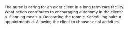 The nurse is caring for an older client in a long term care facility. What action contributes to encouraging autonomy in the client? a. Planning meals b. Decorating the room c. Scheduling haircut appointments d. Allowing the client to choose social activities