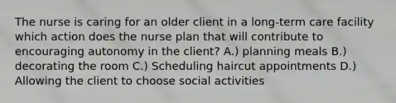 The nurse is caring for an older client in a long-term care facility which action does the nurse plan that will contribute to encouraging autonomy in the client? A.) planning meals B.) decorating the room C.) Scheduling haircut appointments D.) Allowing the client to choose social activities