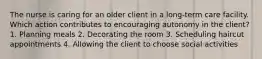 The nurse is caring for an older client in a long-term care facility. Which action contributes to encouraging autonomy in the client? 1. Planning meals 2. Decorating the room 3. Scheduling haircut appointments 4. Allowing the client to choose social activities