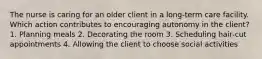 The nurse is caring for an older client in a long-term care facility. Which action contributes to encouraging autonomy in the client? 1. Planning meals 2. Decorating the room 3. Scheduling hair-cut appointments 4. Allowing the client to choose social activities