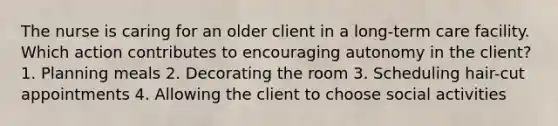 The nurse is caring for an older client in a long-term care facility. Which action contributes to encouraging autonomy in the client? 1. Planning meals 2. Decorating the room 3. Scheduling hair-cut appointments 4. Allowing the client to choose social activities