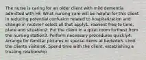 The nurse is caring for an older client with mild dementia admitted with HF. What nursing care will be helpful for this client in reducing potential confusion related to hospitalization and change in routine? select all that apply1. reorient freq to time, place and situation2. Put the client in a quiet room furthest from the nursing station3. Perform necessary procedures quickly4. Arrange for familiar pictures or special items at bedside5. Limit the clients visitors6. Spend time with the client, establishing a trusting relationship