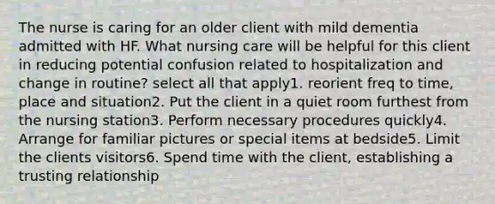 The nurse is caring for an older client with mild dementia admitted with HF. What nursing care will be helpful for this client in reducing potential confusion related to hospitalization and change in routine? select all that apply1. reorient freq to time, place and situation2. Put the client in a quiet room furthest from the nursing station3. Perform necessary procedures quickly4. Arrange for familiar pictures or special items at bedside5. Limit the clients visitors6. Spend time with the client, establishing a trusting relationship