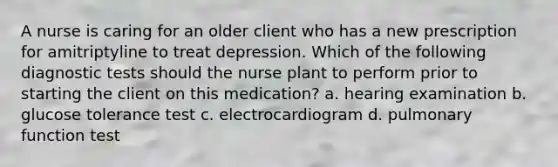 A nurse is caring for an older client who has a new prescription for amitriptyline to treat depression. Which of the following diagnostic tests should the nurse plant to perform prior to starting the client on this medication? a. hearing examination b. glucose tolerance test c. electrocardiogram d. pulmonary function test