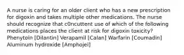 A nurse is caring for an older client who has a new prescription for digoxin and takes multiple other medications. The nurse should recognize that c0ncuttent use of which of the following medications places the client at risk for digoxin toxicity? Phenytoin [Dilantin] Verapamil [Calan] Warfarin [Coumadin] Aluminum hydroxide [Amphojel]