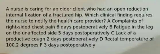 A nurse is caring for an older client who had an open reduction internal fixation of a fractured hip. Which clinical finding requires the nurse to notify the health care provider? A Complaints of right-sided chest pain 6 days postoperatively B Fatigue in the leg on the unaffected side 5 days postoperatively C Lack of a productive cough 2 days postoperatively D Rectal temperature of 100.2 degrees F 3 days postoperatively