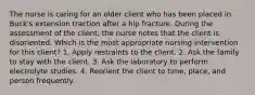 The nurse is caring for an older client who has been placed in Buck's extension traction after a hip fracture. During the assessment of the client, the nurse notes that the client is disoriented. Which is the most appropriate nursing intervention for this client? 1. Apply restraints to the client. 2. Ask the family to stay with the client. 3. Ask the laboratory to perform electrolyte studies. 4. Reorient the client to time, place, and person frequently.