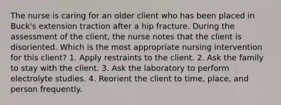 The nurse is caring for an older client who has been placed in Buck's extension traction after a hip fracture. During the assessment of the client, the nurse notes that the client is disoriented. Which is the most appropriate nursing intervention for this client? 1. Apply restraints to the client. 2. Ask the family to stay with the client. 3. Ask the laboratory to perform electrolyte studies. 4. Reorient the client to time, place, and person frequently.