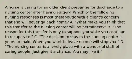 A nurse is caring for an older client preparing for discharge to a nursing center after having surgery. Which of the following nursing responses is most therapeutic with a client's concern that she will never go back home? A. "What make you think that this transfer to the nursing center will be permanent?" B. "The reason for this transfer is only to support you while you continue to recuperate." C. "The decision to stay in the nursing center is yours to make When you want to leave no one will stop you." D. "The nursing center is a lovely place with a wonderful staff of caring people. Just give it a chance. You may like it."