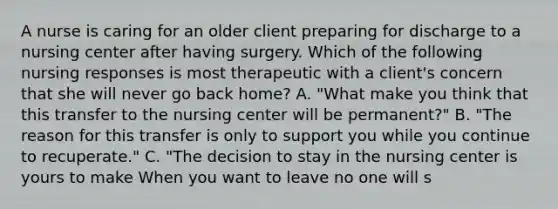 A nurse is caring for an older client preparing for discharge to a nursing center after having surgery. Which of the following nursing responses is most therapeutic with a client's concern that she will never go back home? A. "What make you think that this transfer to the nursing center will be permanent?" B. "The reason for this transfer is only to support you while you continue to recuperate." C. "The decision to stay in the nursing center is yours to make When you want to leave no one will s