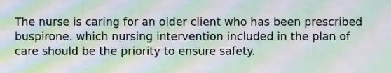 The nurse is caring for an older client who has been prescribed buspirone. which nursing intervention included in the plan of care should be the priority to ensure safety.