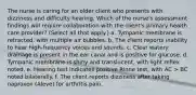 The nurse is caring for an older client who presents with dizziness and difficulty hearing. Which of the nurse's assessment findings will require collaboration with the client's primary health care provider? (Select all that apply.) a. Tympanic membrane is retracted, with multiple air bubbles. b. The client reports inability to hear high-frequency voices and sounds. c. Clear watery drainage is present in the ear canal and is positive for glucose. d. Tympanic membrane is shiny and translucent, with light reflex noted. e. Hearing test indicates positive Rinne test, with AC > BC noted bilaterally. f. The client reports dizziness after taking naproxen (Aleve) for arthritis pain.