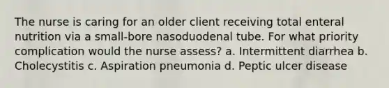 The nurse is caring for an older client receiving total enteral nutrition via a small-bore nasoduodenal tube. For what priority complication would the nurse assess? a. Intermittent diarrhea b. Cholecystitis c. Aspiration pneumonia d. Peptic ulcer disease