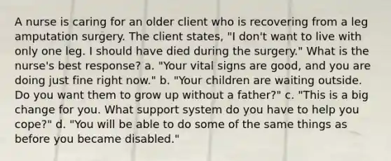 A nurse is caring for an older client who is recovering from a leg amputation surgery. The client states, "I don't want to live with only one leg. I should have died during the surgery." What is the nurse's best response? a. "Your vital signs are good, and you are doing just fine right now." b. "Your children are waiting outside. Do you want them to grow up without a father?" c. "This is a big change for you. What support system do you have to help you cope?" d. "You will be able to do some of the same things as before you became disabled."