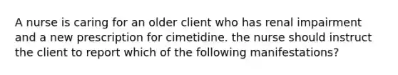 A nurse is caring for an older client who has renal impairment and a new prescription for cimetidine. the nurse should instruct the client to report which of the following manifestations?