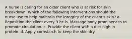 A nurse is caring for an older client who is at risk for skin breakdown. Which of the following interventions should the nurse use to help maintain the integrity of the client's skin? a. Reposition the client every 3 hr. b. Massage bony prominences to promote circulation. c. Provide the client with a diet high in protein. d. Apply cornstarch to keep the skin dry.