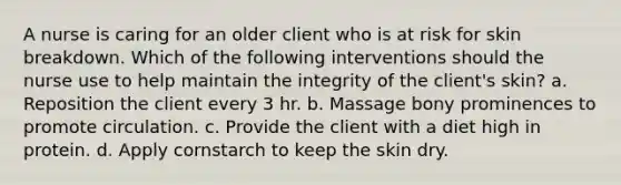 A nurse is caring for an older client who is at risk for skin breakdown. Which of the following interventions should the nurse use to help maintain the integrity of the client's skin? a. Reposition the client every 3 hr. b. Massage bony prominences to promote circulation. c. Provide the client with a diet high in protein. d. Apply cornstarch to keep the skin dry.