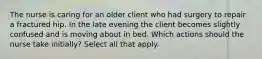 The nurse is caring for an older client who had surgery to repair a fractured hip. In the late evening the client becomes slightly confused and is moving about in bed. Which actions should the nurse take initially? Select all that apply.