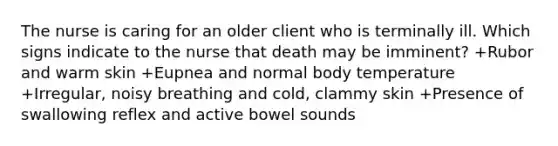 The nurse is caring for an older client who is terminally ill. Which signs indicate to the nurse that death may be imminent? +Rubor and warm skin +Eupnea and normal body temperature +Irregular, noisy breathing and cold, clammy skin +Presence of swallowing reflex and active bowel sounds