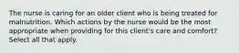 The nurse is caring for an older client who is being treated for malnutrition. Which actions by the nurse would be the most appropriate when providing for this client's care and comfort? Select all that apply.