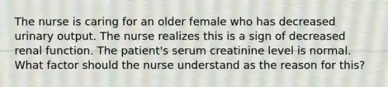 The nurse is caring for an older female who has decreased urinary output. The nurse realizes this is a sign of decreased renal function. The patient's serum creatinine level is normal. What factor should the nurse understand as the reason for this?