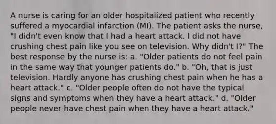 A nurse is caring for an older hospitalized patient who recently suffered a myocardial infarction (MI). The patient asks the nurse, "I didn't even know that I had a heart attack. I did not have crushing chest pain like you see on television. Why didn't I?" The best response by the nurse is: a. "Older patients do not feel pain in the same way that younger patients do." b. "Oh, that is just television. Hardly anyone has crushing chest pain when he has a heart attack." c. "Older people often do not have the typical signs and symptoms when they have a heart attack." d. "Older people never have chest pain when they have a heart attack."