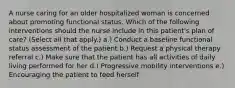 A nurse caring for an older hospitalized woman is concerned about promoting functional status. Which of the following interventions should the nurse include in this patient's plan of care? (Select all that apply.) a.) Conduct a baseline functional status assessment of the patient b.) Request a physical therapy referral c.) Make sure that the patient has all activities of daily living performed for her d.) Progressive mobility interventions e.) Encouraging the patient to feed herself