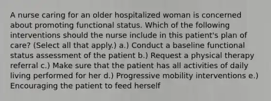 A nurse caring for an older hospitalized woman is concerned about promoting functional status. Which of the following interventions should the nurse include in this patient's plan of care? (Select all that apply.) a.) Conduct a baseline functional status assessment of the patient b.) Request a physical therapy referral c.) Make sure that the patient has all activities of daily living performed for her d.) Progressive mobility interventions e.) Encouraging the patient to feed herself