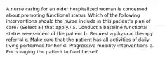 A nurse caring for an older hospitalized woman is concerned about promoting functional status. Which of the following interventions should the nurse include in this patient's plan of care? (Select all that apply.) a. Conduct a baseline functional status assessment of the patient b. Request a physical therapy referral c. Make sure that the patient has all activities of daily living performed for her d. Progressive mobility interventions e. Encouraging the patient to feed herself