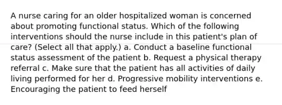 A nurse caring for an older hospitalized woman is concerned about promoting functional status. Which of the following interventions should the nurse include in this patient's plan of care? (Select all that apply.) a. Conduct a baseline functional status assessment of the patient b. Request a physical therapy referral c. Make sure that the patient has all activities of daily living performed for her d. Progressive mobility interventions e. Encouraging the patient to feed herself