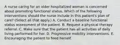 A nurse caring for an older hospitalized woman is concerned about promoting functional status. Which of the following interventions should the nurse include in this patient's plan of care? (Select all that apply.) A. Conduct a baseline functional status assessment of the patient. B. Request a physical therapy referral. C. Make sure that the patient has all activities of daily living performed for her. D. Progressive mobility interventions. E. Encouraging the patient to feed herself.