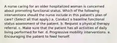 A nurse caring for an older hospitalized woman is concerned about promoting functional status. Which of the following interventions should the nurse include in this patient's plan of care? (Select all that apply.) a. Conduct a baseline functional status assessment of the patient. b. Request a physical therapy referral. c. Make sure that the patient has all activities of daily living performed for her. d. Progressive mobility interventions. e. Encouraging the patient to feed herself.