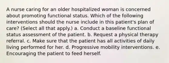 A nurse caring for an older hospitalized woman is concerned about promoting functional status. Which of the following interventions should the nurse include in this patient's plan of care? (Select all that apply.) a. Conduct a baseline functional status assessment of the patient. b. Request a physical therapy referral. c. Make sure that the patient has all activities of daily living performed for her. d. Progressive mobility interventions. e. Encouraging the patient to feed herself.