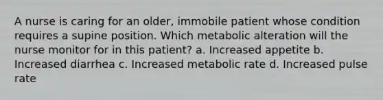 A nurse is caring for an older, immobile patient whose condition requires a supine position. Which metabolic alteration will the nurse monitor for in this patient? a. Increased appetite b. Increased diarrhea c. Increased metabolic rate d. Increased pulse rate