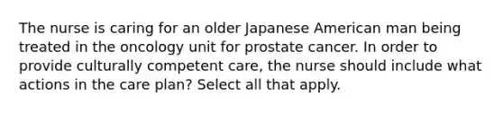 The nurse is caring for an older Japanese American man being treated in the oncology unit for prostate cancer. In order to provide culturally competent care, the nurse should include what actions in the care plan? Select all that apply.