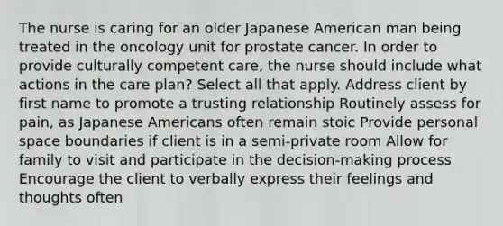 The nurse is caring for an older Japanese American man being treated in the oncology unit for prostate cancer. In order to provide culturally competent care, the nurse should include what actions in the care plan? Select all that apply. Address client by first name to promote a trusting relationship Routinely assess for pain, as Japanese Americans often remain stoic Provide personal space boundaries if client is in a semi-private room Allow for family to visit and participate in the decision-making process Encourage the client to verbally express their feelings and thoughts often