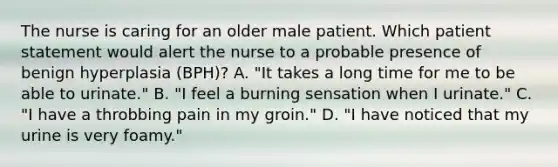 The nurse is caring for an older male patient. Which patient statement would alert the nurse to a probable presence of benign hyperplasia (BPH)? A. "It takes a long time for me to be able to urinate." B. "I feel a burning sensation when I urinate." C. "I have a throbbing pain in my groin." D. "I have noticed that my urine is very foamy."