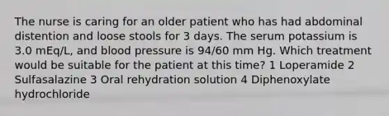 The nurse is caring for an older patient who has had abdominal distention and loose stools for 3 days. The serum potassium is 3.0 mEq/L, and blood pressure is 94/60 mm Hg. Which treatment would be suitable for the patient at this time? 1 Loperamide 2 Sulfasalazine 3 Oral rehydration solution 4 Diphenoxylate hydrochloride