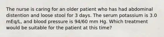 The nurse is caring for an older patient who has had abdominal distention and loose stool for 3 days. The serum potassium is 3.0 mEq/L, and blood pressure is 94/60 mm Hg. Which treatment would be suitable for the patient at this time?