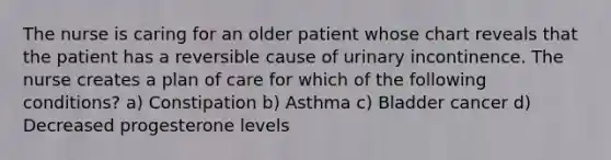 The nurse is caring for an older patient whose chart reveals that the patient has a reversible cause of urinary incontinence. The nurse creates a plan of care for which of the following conditions? a) Constipation b) Asthma c) Bladder cancer d) Decreased progesterone levels