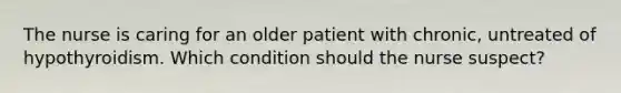 The nurse is caring for an older patient with chronic, untreated of hypothyroidism. Which condition should the nurse suspect?